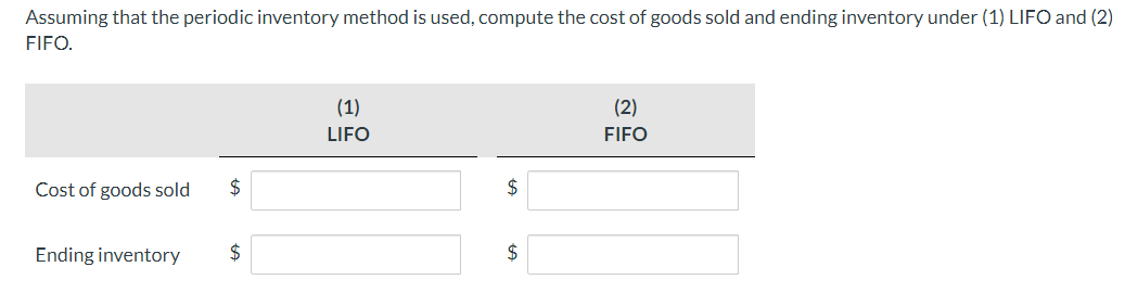 Assuming that the periodic inventory method is used, compute the cost of goods sold and ending inventory under (1) LIFO and (2)
FIFO.
Cost of goods sold $
Ending inventory
(1)
LIFO
$
$
(2)
FIFO