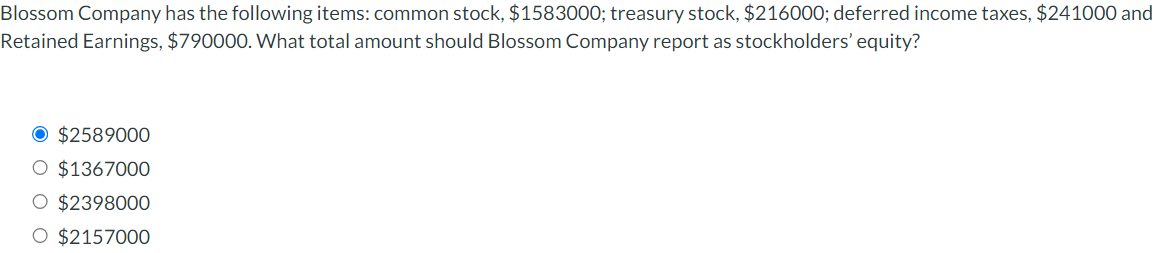 Blossom Company has the following items: common stock, $1583000; treasury stock, $216000; deferred income taxes, $241000 and
Retained Earnings, $790000. What total amount should Blossom Company report as stockholders' equity?
O $2589000
O $1367000
$2398000
O $2157000