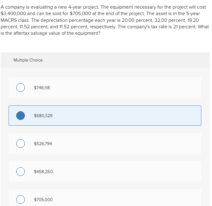 A company is evaluating a new 4-year project. The equipment necessary for the project will cost
$3,400,000 and can be sold for $705,000 at the end of the project. The asset is in the 5-year
MACRS class. The depreciation percentage each year is 20.00 percent, 32.00 percent, 19.20
percent, 11.52 percent, and 11.52 percent, respectively. The company's tax rate is 21 percent. What
is the aftertax salvage value of the equipment?
Multiple Choice
O $746,118
$680,329
O $526,794
O $458,250
$705,000