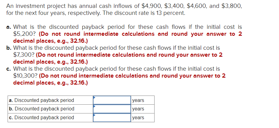 An investment project has annual cash inflows of $4,900, $3,400, $4,600, and $3,800,
for the next four years, respectively. The discount rate is 13 percent.
a. What is the discounted payback period for these cash flows if the initial cost is
$5,200? (Do not round intermediate calculations and round your answer to 2
decimal places, e.g., 32.16.)
b. What is the discounted payback period for these cash flows if the initial cost is
$7,300? (Do not round intermediate calculations and round your answer to 2
decimal places, e.g., 32.16.)
c. What is the discounted payback period for these cash flows if the initial cost is
$10,300? (Do not round intermediate calculations and round your answer to 2
decimal places, e.g., 32.16.)
a. Discounted payback period
b. Discounted payback period
c. Discounted payback period
years
years
years