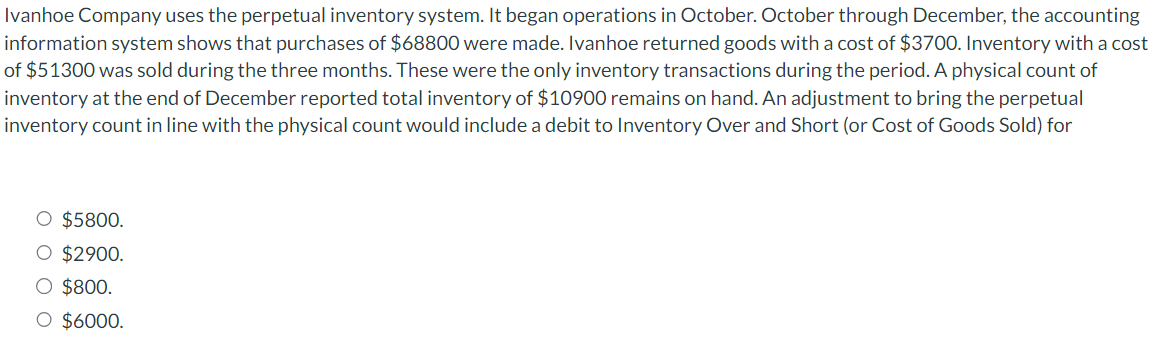 Ivanhoe Company uses the perpetual inventory system. It began operations in October. October through December, the accounting
information system shows that purchases of $68800 were made. Ivanhoe returned goods with a cost of $3700. Inventory with a cost
of $51300 was sold during the three months. These were the only inventory transactions during the period. A physical count of
inventory at the end of December reported total inventory of $10900 remains on hand. An adjustment to bring the perpetual
inventory count in line with the physical count would include a debit to Inventory Over and Short (or Cost of Goods Sold) for
O $5800.
O $2900.
O $800.
O $6000.