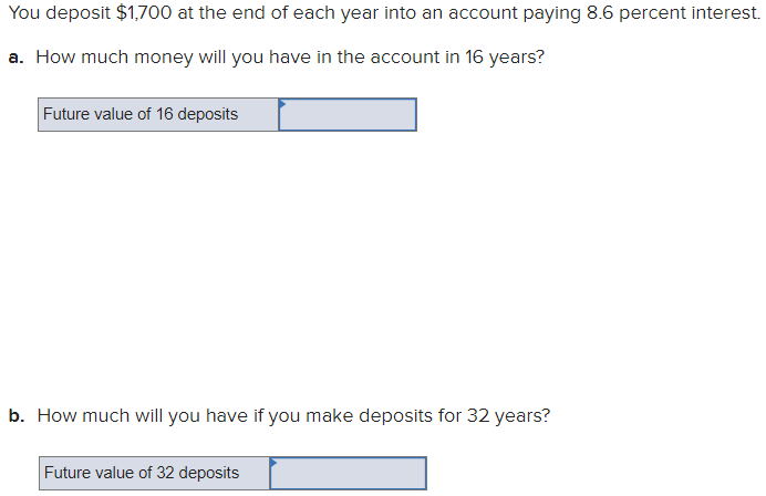 You deposit $1,700 at the end of each year into an account paying 8.6 percent interest.
a. How much money will you have in the account in 16 years?
Future value of 16 deposits
b. How much will you have if you make deposits for 32 years?
Future value of 32 deposits