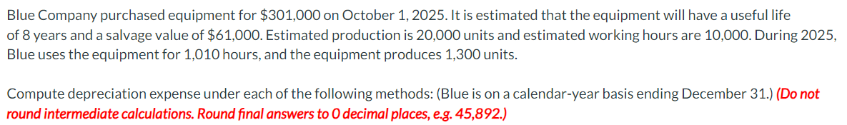 Blue Company purchased equipment for $301,000 on October 1, 2025. It is estimated that the equipment will have a useful life
of 8 years and a salvage value of $61,000. Estimated production is 20,000 units and estimated working hours are 10,000. During 2025,
Blue uses the equipment for 1,010 hours, and the equipment produces 1,300 units.
Compute depreciation expense under each of the following methods: (Blue is on a calendar-year basis ending December 31.) (Do not
round intermediate calculations. Round final answers to O decimal places, e.g. 45,892.)