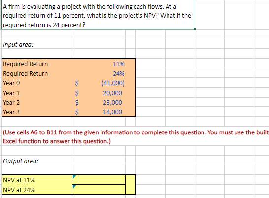 A firm is evaluating a project with the following cash flows. At a
required return of 11 percent, what is the project's NPV? What if the
required return is 24 percent?
Input area:
Required Return
Required Return
Year 0
Year 1
Year 2
Year 3
Output area:
es es es es
NPV at 11%
NPV at 24%
Մ
$
$
11%
24%
(Use cells A6 to B11 from the given information to complete this question. You must use the built
Excel function to answer this question.)
(41,000)
20,000
23,000
14,000