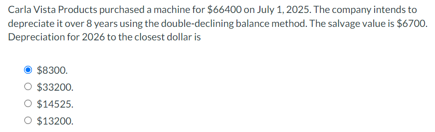 Carla Vista Products purchased a machine for $66400 on July 1, 2025. The company intends to
depreciate it over 8 years using the double-declining balance method. The salvage value is $6700.
Depreciation for 2026 to the closest dollar is
$8300.
O $33200.
O $14525.
$13200.
