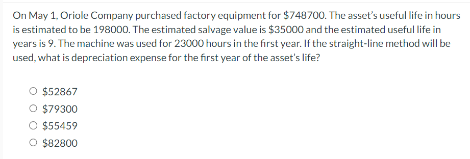 On May 1, Oriole Company purchased factory equipment for $748700. The asset's useful life in hours
is estimated to be 198000. The estimated salvage value is $35000 and the estimated useful life in
years is 9. The machine was used for 23000 hours in the first year. If the straight-line method will be
used, what is depreciation expense for the first year of the asset's life?
O $52867
O $79300
O $55459
O $82800