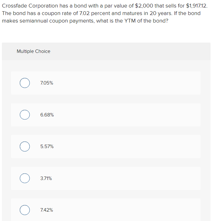 Crossfade Corporation has a bond with a par value of $2,000 that sells for $1,917.12.
The bond has a coupon rate of 7.02 percent and matures in 20 years. If the bond
makes semiannual coupon payments, what is the YTM of the bond?
Multiple Choice
O
о
о
O
7.05%
6.68%
5.57%
3.71%
7.42%