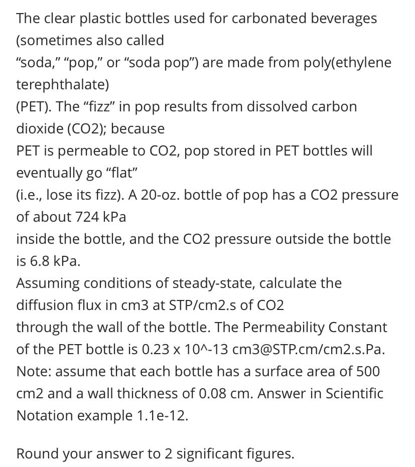 The clear plastic bottles used for carbonated beverages
(sometimes also called
"soda," "pop," or "soda pop") are made from poly(ethylene
terephthalate)
(PET). The "fizz" in pop results from dissolved carbon
dioxide (CO2); because
PET is permeable to CO2, pop stored in PET bottles will
eventually go "flat"
(i.e., lose its fizz). A 20-oz. bottle of pop has a CO2 pressure
of about 724 kPa
inside the bottle, and the CO2 pressure outside the bottle
is 6.8 kPa.
Assuming conditions of steady-state, calculate the
diffusion flux in cm3 at STP/cm2.s of CO2
through the wall of the bottle. The Permeability Constant
of the PET bottle is 0.23 x 10^-13 cm3@STP.cm/cm2.s.Pa.
Note: assume that each bottle has a surface area of 500
cm2 and a wall thickness of 0.08 cm. Answer in Scientific
Notation example 1.1e-12.
Round your answer to 2 significant figures.
