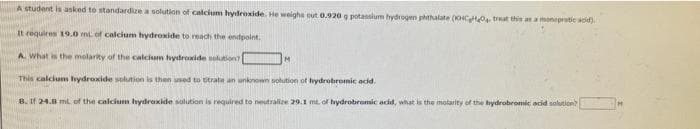 A student is asked to standardize a solution of calcium hydroxide. He weighe out 0.920 g potansium hydrogen phthalate (0CO, treat this an a moneprotic adid).
It requires 19.0o mt of calcium hydroxide to reach the endpoint.
A. What is the molarity of the calcium hydroxide solution
IM
This calciunm hydroxide solution is then used to trate an unknown solution of hydrobromic acid.
B. If 24.8 ml of the calcium hydroxide solution is required to neeutralize 29.1 mt of hydrobromic acd, what is the molarity of the hydrobromic acid solution?
