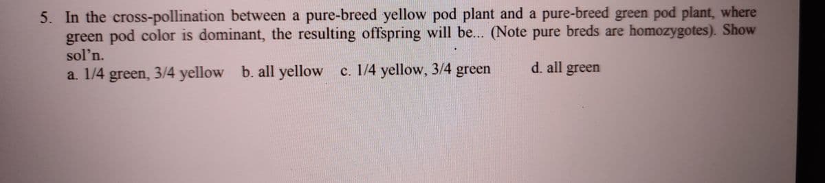 5. In the cross-pollination between a pure-breed yellow pod plant and a pure-breed green pod plant, where
green pod color is dominant, the resulting offspring will be... (Note pure breds are homozygotes). Show
sol'n.
d. all green
a. 1/4 green, 3/4 yellow b. all yellow c. 1/4 yellow, 3/4 green
