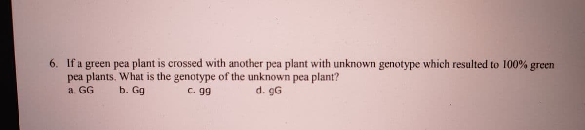 6. If a green pea plant is crossed with another pea plant with unknown genotype which resulted to 100% green
pea plants. What is the genotype of the unknown pea plant?
a. G
b. Gg
C. gg
d. gG
