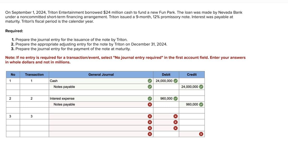 On September 1, 2024, Triton Entertainment borrowed $24 million cash to fund a new Fun Park. The loan was made by Nevada Bank
under a noncommitted short-term financing arrangement. Triton issued a 9-month, 12% promissory note. Interest was payable at
maturity. Triton's fiscal period is the calendar year.
Required:
1. Prepare the journal entry for the issuance of the note by Triton.
2. Prepare the appropriate adjusting entry for the note by Triton on December 31, 2024.
3. Prepare the journal entry for the payment of the note at maturity.
Note: If no entry is required for a transaction/event, select "No journal entry required" in the first account field. Enter your answers
in whole dollars and not in millions.
No
1
Transaction
1
Cash
Notes payable
2
2
Interest expense
Notes payable
3
3
General Journal
> >
×
Debit
Credit
24,000,000
24,000,000
960,000
960,000