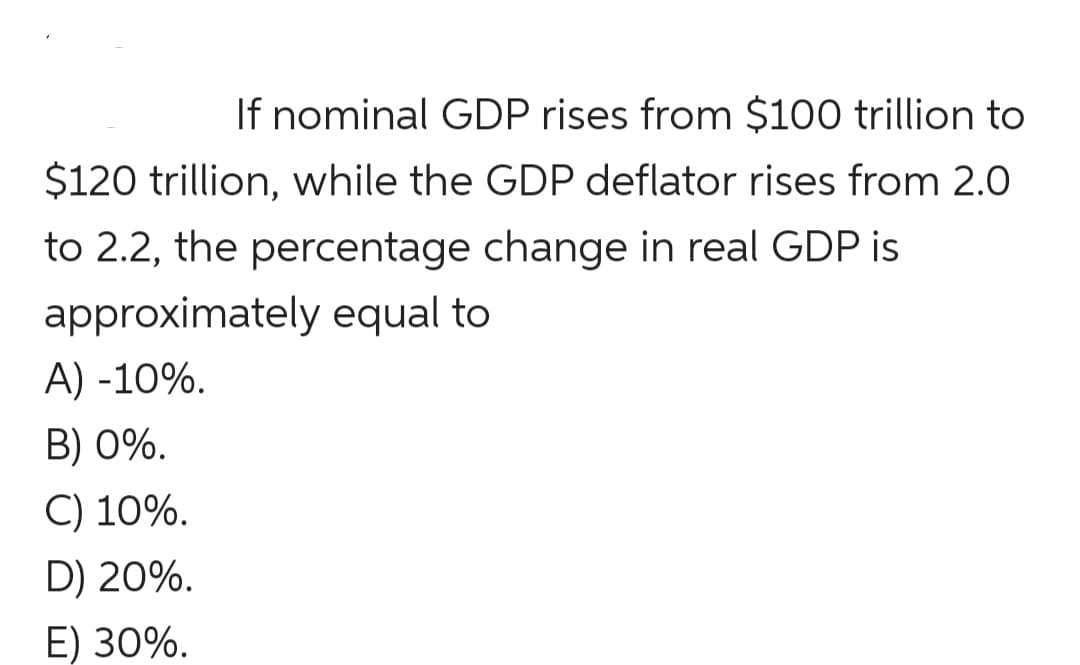 If nominal GDP rises from $100 trillion to
$120 trillion, while the GDP deflator rises from 2.0
to 2.2, the percentage change in real GDP is
approximately equal to
A) -10%.
B) 0%.
C) 10%.
D) 20%.
E) 30%.
