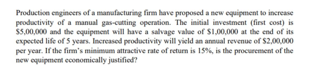 Production engineers of a manufacturing firm have proposed a new equipment to increase
productivity of a manual gas-cutting operation. The initial investment (first cost) is
$5,00,000 and the equipment will have a salvage value of $1,00,000 at the end of its
expected life of 5 years. Increased productivity will yield an annual revenue of $2,00,000
per year. If the firm's minimum attractive rate of return is 15%, is the procurement of the
new equipment economically justified?
