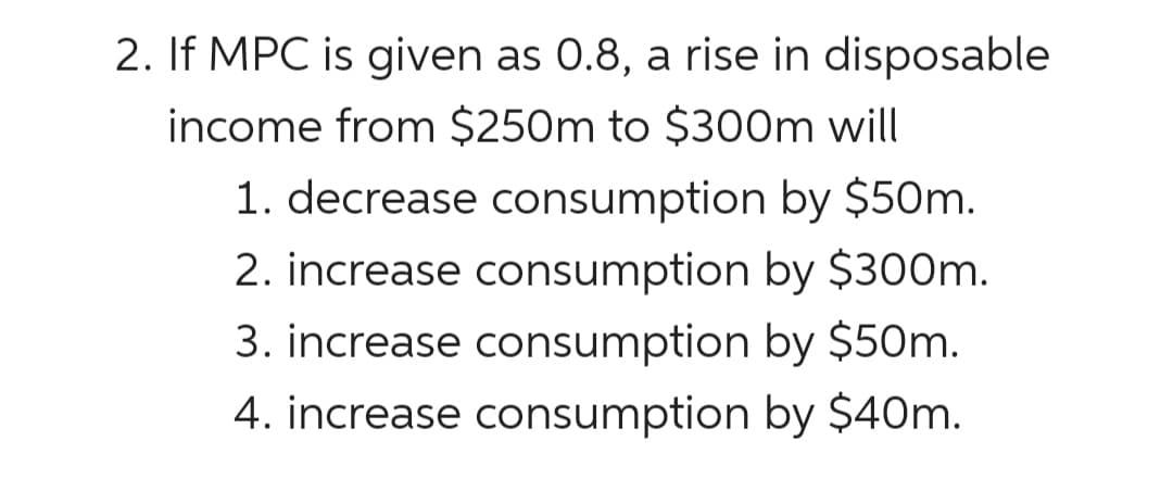 2. If MPC is given as 0.8, a rise in disposable
income from $250m to $300m will
1. decrease consumption by $50m.
2. increase consumption by $300m.
3. increase consumption by $50m.
4. increase consumption by $40m.

