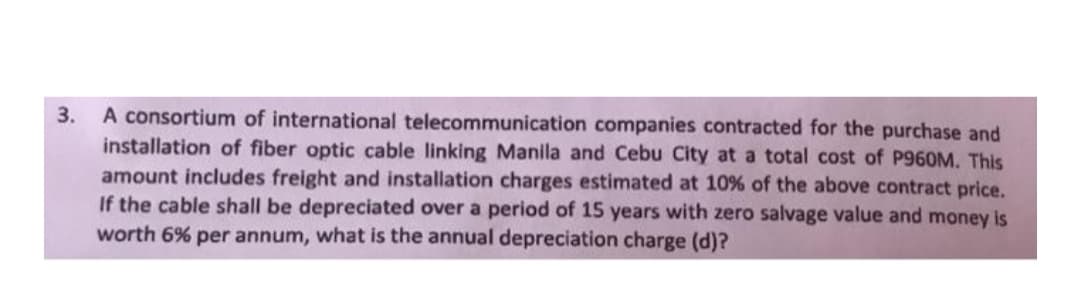 A consortium of international telecommunication companies contracted for the purchase and
installation of fiber optic cable linking Manila and Cebu City at a total cost
amount includes freight and installation charges estimated at 10% of the above contract price.
If the cable shall be depreciated over a period of 15 years with zero salvage value and money is
worth 6% per annum, what is the annual depreciation charge (d)?
3.
P960M. This

