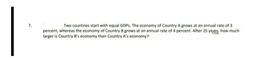 7.
Two countries start with equal GDPS. The economy of Country A grows at an annual rate of 3
percent, whereas the economy of Country B grows at an annual rate of 4 percent. After 25 years how much
larger is Country B's economy than Country A's economyi
