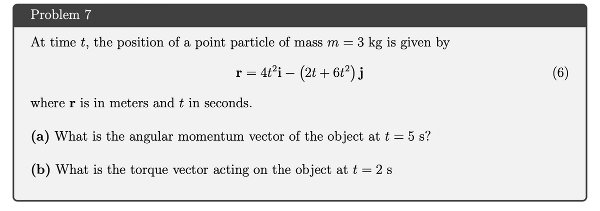 Problem 7
At time t, the position of a point particle of mass m = 3 kg is given by
r = 4t²i – (2t + 6t²) j
(6)
-
where r is in meters and t in seconds.
(a) What is the angular momentum vector of the object at t = 5 s?
(b) What is the torque vector acting on the object at t = 2 s
