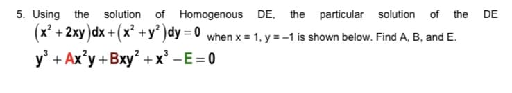 5. Using the
(x² + 2xy)dx +( x² +y² )dy = 0
y' + Ax'y +Bxy? +x' -E=0
solution of Homogenous DE, the particular solution of the DE
when x = 1, y = -1 is shown below. Find A, B, and E.
