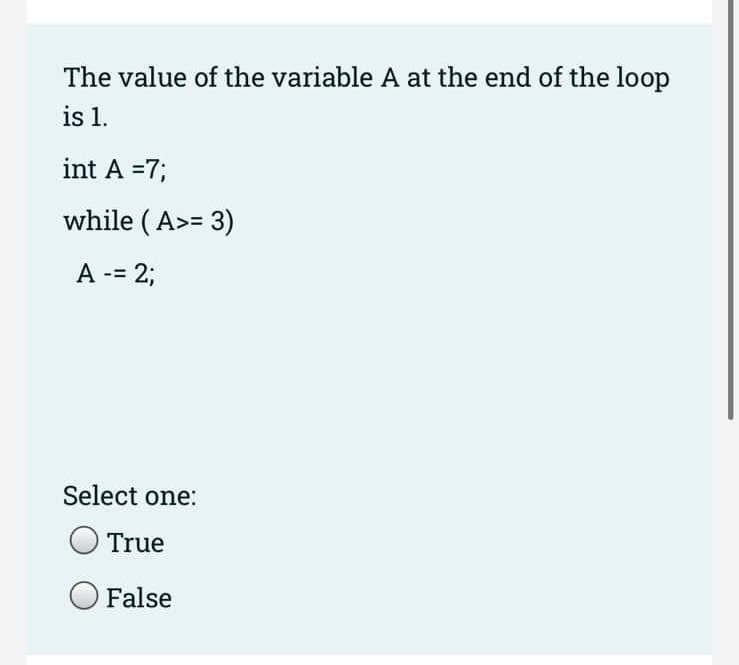 The value of the variable A at the end of the loop
is 1.
int A =7;
while (A>= 3)
A -= 2;
Select one:
True
False