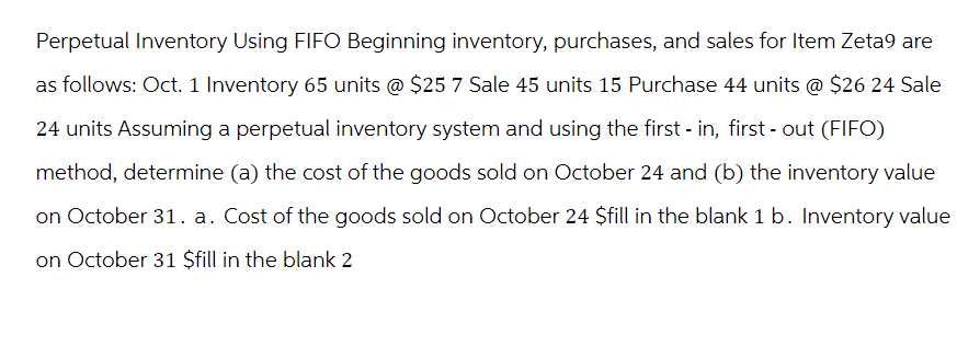 Perpetual Inventory Using FIFO Beginning inventory, purchases, and sales for Item Zeta9 are
as follows: Oct. 1 Inventory 65 units @ $25 7 Sale 45 units 15 Purchase 44 units @ $26 24 Sale
24 units Assuming a perpetual inventory system and using the first in, first - out (FIFO)
method, determine (a) the cost of the goods sold on October 24 and (b) the inventory value
on October 31. a. Cost of the goods sold on October 24 $fill in the blank 1 b. Inventory value
on October 31 $fill in the blank 2