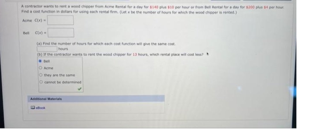 A contractor wants to rent a wood chipper from Acme Rental for a day for $140 plus $10 per hour or from Bell Rental for a day for $200 plus $4 per hour
Find a cost function in dollars for using each rental firm, (Let x be the number of hours for which the wood chipper is rented.)
Acme Cx) -
Beli
CK) -
(a) Find the number of hours for which each cost function will give the same cost.
hours
(b) If the contractor wants to rent the wood chipper for 13 hours, which rental place will cost less?
Bell
O Acme
O they are the same
O cannot be determined
Additional Materials
WeBook
