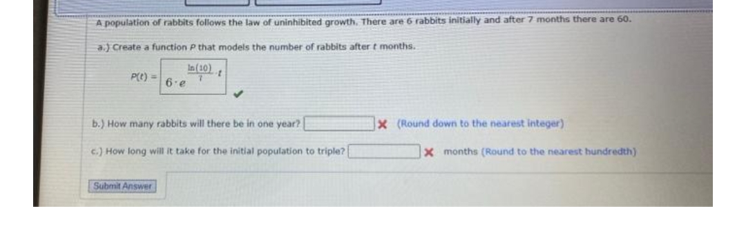 A population of rabbits follows the law of uninhibited growth, There are 6 rabbits initially and after 7 months there are 60.
a.) Create a function P that models the number of rabbits after t months.
In (10)
P(e) =
6.e
b.) How many rabbits will there be in one year?
x (Round down to the nearest integer)
c.) How long will it take for the initial population to triple?
x months (Round to the nearest hundredth)
Submit Answer
