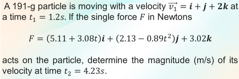 A 191-g particle is moving with a velocity v = i+j+2k at
a time t, = 1.2s. If the single force F in Newtons
: (5.11+3.08t)i + (2.13 – 0.89t²)j+ 3.02k
acts on the particle, determine the magnitude (m/s) of its
velocity at time t2
= 4.23s.
