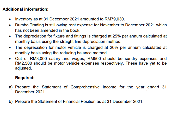 Additional information:
• Inventory as at 31 December 2021 amounted to RM79,030.
• Dumbo Trading is still owing rent expense for November to December 2021 which
has not been amended in the book.
• The depreciation for fixture and fittings is charged at 25% per annum calculated at
monthly basis using the straight-line depreciation method.
• The depreciation for motor vehicle is charged at 20% per annum calculated at
monthly basis using the reducing balance method.
• Out of RM3,000 salary and wages, RM500 should be sundry expenses and
RM2,500 should be motor vehicle expenses respectively. These have yet to be
adjusted.
Required:
a) Prepare the Statement of Comprehensive Income for the year ended 31
December 2021.
b) Prepare the Statement of Financial Position as at 31 December 2021.
