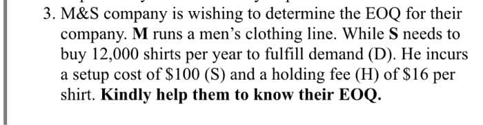 3. M&S company is wishing to determine the EOQ for their
company. M runs a men's clothing line. While S needs to
buy 12,000 shirts per year to fulfill demand (D). He incurs
a setup cost of $100 (S) and a holding fee (H) of $16 per
shirt. Kindly help them to know their EOQ.
