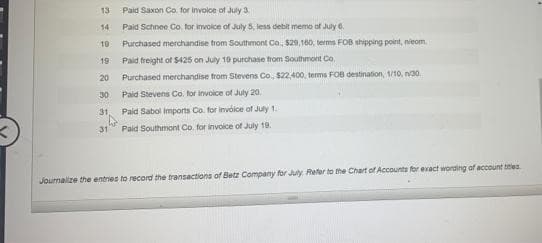 13
Paid Saxon Co. for involce of July 3
14
Paid Schnee Co. for invoice of July 5, less debit memo of July 6.
10
Purchased merchandise trom Southmont Co, $29,160, terms FOB shipping point, nieom
19
Paid freight of S425 on July 19 purchase from Southmont Co.
20
Purchased merchandise from Stevens Co. $22,400, terms FOB destination, 1/10, n30.
30
Paid Stevens Co. for invoice of July 20.
31
Paid Sabol imports Co. for invoice of July 1.
31
Paid Southmont Co. for invoice of July 19.
Journalize the entries to record the transactions of Betz Company for July Refer to the Chart of Accounts for exact wording of account tles
