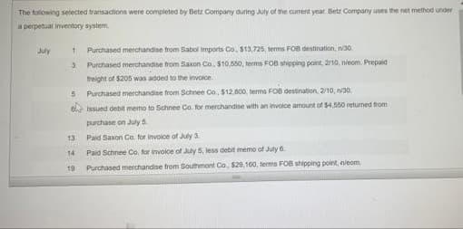 The foliowing selected transactions were completed by Betz Company during July of the curent year Betz Company uses the net method under
a perpetual inventory system
July
Purchased merchandise from Sabol Imports Co, $13,725, terms FOB destination, n/30.
Purchased merchandise from Saxon Co. $10,550, terms FOB shipping point, 2/10, nieom. Prepaid
treight of $205 was added to the invoice.
Purchased merchandise from Schnee Co. $12,800, terma FOB destination, 2/10, n30,
el Issued debit memo to Schnee Co. for merchandise with an involce amount of 54,560 returned from
purchase on July 5
13
Paid Saxon Co. for invoice of July 3.
14
Paid Schnee Co. for involce of July 5, less debit memo of July 6.
19
Purchased merchandise from Southmont Co. $20.160, terms FOB shipping point, veom.
