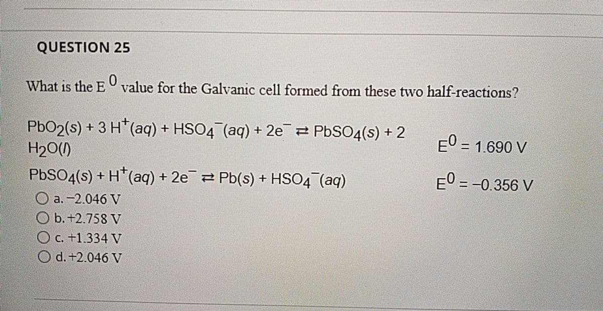 QUESTION 25
What is the E value for the Galvanic cell formed from these two half-reactions?
PbO2(s) + 3 H*(aq) + HSO4 (aq) + 2e 2 PBSO4(s) + 2
H20()
E0 = 1.690 V
E0 = -0.356 V
PBSO4(s) + H*(aq) + 2e2 Pb(s) + HSO4 (aq)
O a. -2.046 V
O b. +2.758 V
O c. +1.334 V
O d. +2.046 V
