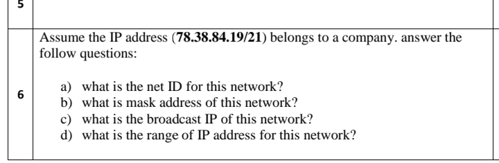 Assume the IP address (78.38.84.19/21) belongs to a company. answer the
follow questions:
a) what is the net ID for this network?
b) what is mask address of this network?
c) what is the broadcast IP of this network?
d) what is the range of IP address for this network?
6
5,
