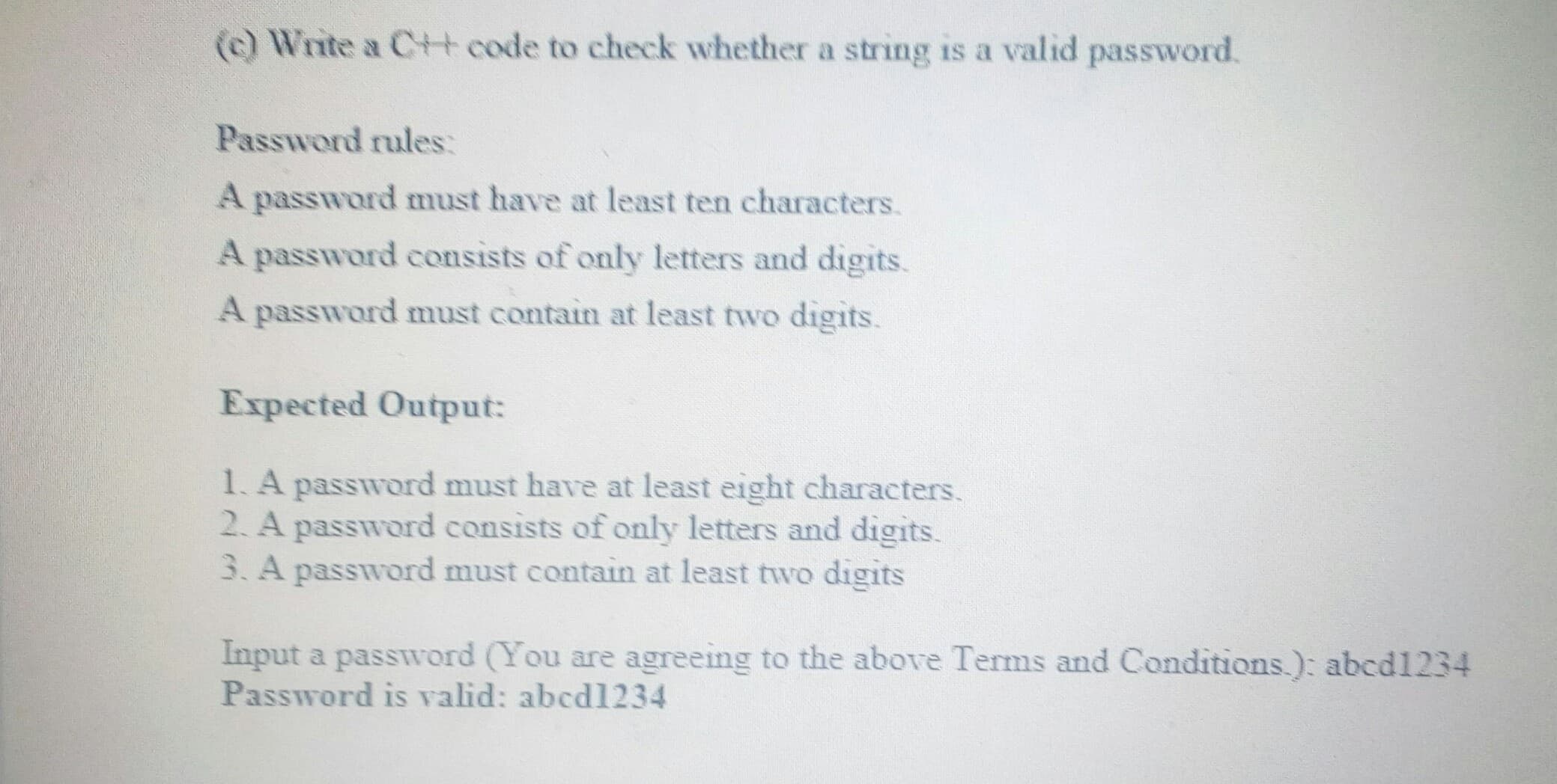 (c) Write a C+t code to check whether a string is a valid password.
Password rules:
A password must have at least ten characters.
A password consists of only letters and digits.
A password must contain at least two digits.
Expected Output:
1. A password must have at least eight characters.
2. A password consists of only letters and digits.
3. A password must contain at least two digits
