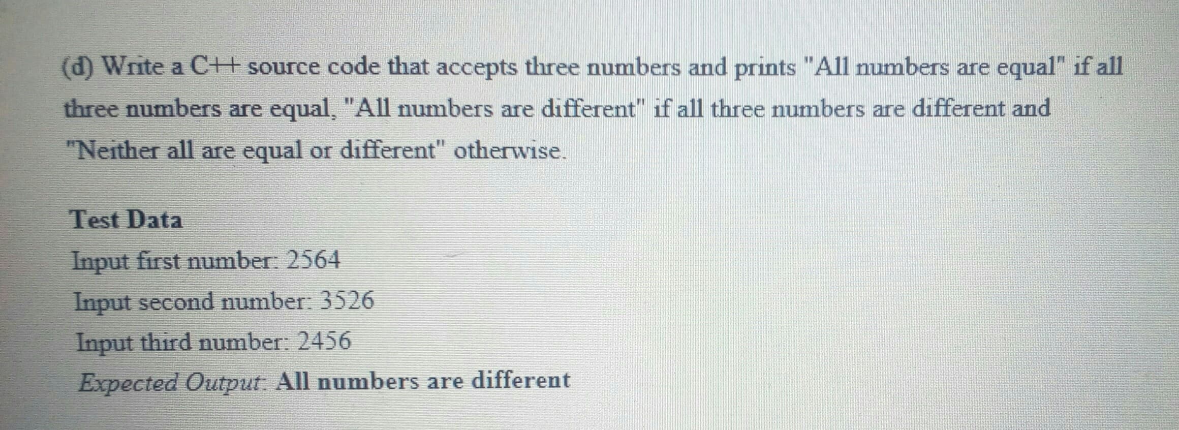 (d) Write a C+ source code that accepts three numbers and prints "All numbers are equal" if all
three numbers are equal, "All numbers are different" if all three numbers are different and
"Neither all are equal or different" otherrwise.
Test Data
Input first number: 2564
Input second number: 3526
Input third number: 2456
Expected Output: All numbers are different
