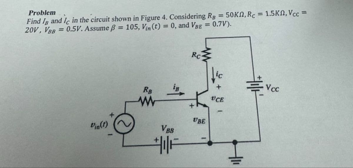 Problem
Find IB and Ic in the circuit shown in Figure 4. Considering RB = 50K, Rc = 1.5K, Vcc =
20V, VBB=0.5V. Assume ẞ = 105, Vin (t) = 0, and VBE = 0.7V).
RC
Vin(t)
RB
ww
VBB
F
UBE
-
+
Vcc
UCE