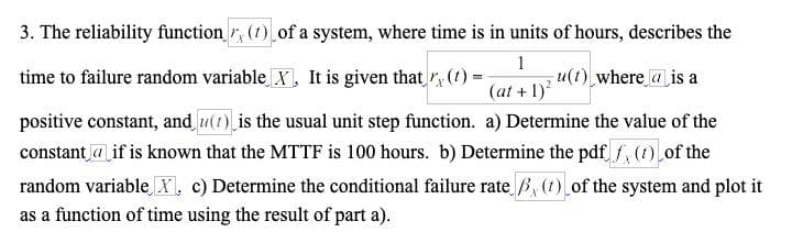 3. The reliability function (7) of a system, where time is in units of hours, describes the
time to failure random variable X, It is given that (t) =
1
(at + 1)²
u(t) where is a
positive constant, and (1) is the usual unit step function. a) Determine the value of the
constant if is known that the MTTF is 100 hours. b) Determine the pdf fx (1) of the
random variable X, c) Determine the conditional failure rate ẞ, (t) of the system and plot it
as a function of time using the result of part a).