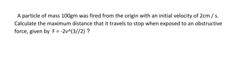 A particle of mass 100gm was fired from the origin with an initial velocity of 2cm/s.
Calculate the maximum distance that it travels to stop when exposed to an obstructive
force, given by F = -2v^(3//2) ?
