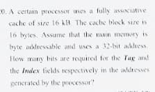 CO. A certain processor uses a fully associative
cache of size 16 kB. The cache block size is
16 bytes. Assume that the main memory is
byte addressable and uses a 32-bit address.
How many bits are required for the Tag and
the Index ticlds respectively in the addresses
generated by the processor?
