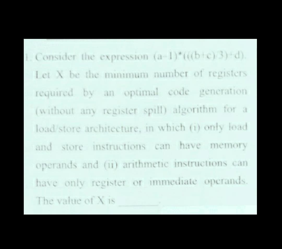 Consider the expression (a-1)*(btc)3) d).
Let X be the minimum number of registers
required by an optimal code generation
(without any register spill) algorithm for a
load store architecture, in which (i) only load
and store instructions can have memory
operands and (ii) arithmetic instructions can
have only register or immediate operands.
The value of X is
