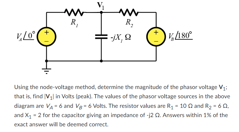 v₂/0°
+1
ww
R₁
ww
R₂
-jX, Q
+1
V/180°
Using the node-voltage method, determine the magnitude of the phasor voltage V₁;
that is, find |V₁ in Volts (peak). The values of the phasor voltage sources in the above
diagram are VA = 6 and VB = 6 Volts. The resistor values are R₁ = 10 2 and R₂ = 6 22,
and X₁ = 2 for the capacitor giving an impedance of -j2 2. Answers within 1% of the
exact answer will be deemed correct.