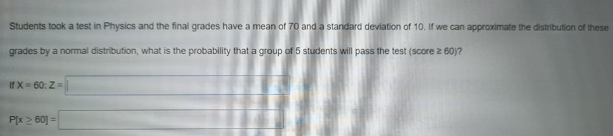 Students took a test in Physics and the final grades have a mean of 70 and a standard deviation of 10. If we can approximate the distribution of these
grades by a normal distribution, what is the probability that a group of 5 students will pass the test (score z 60)?
If X 60: Z =
P[x > 60] =
