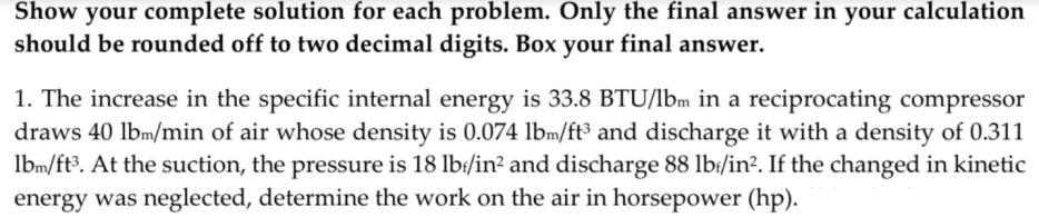 Show your complete solution for each problem. Only the final answer in your calculation
should be rounded off to two decimal digits. Box your final answer.
1. The increase in the specific internal energy is 33.8 BTU/Ibm in a reciprocating compressor
draws 40 lbm/min of air whose density is 0.074 lbm/ft³ and discharge it with a density of 0.311
lbm/ft³. At the suction, the pressure is 18 lb:/in² and discharge 88 lb:/in². If the changed in kinetic
energy was neglected, determine the work on the air in horsepower (hp).
