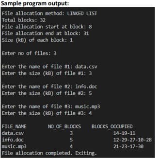 Sample program output:
File allocation method: LINKED LIST
Total blocks: 32
File allocation start at block: 8
File allocation end at block: 31
Size (kB) of each block: 1
Enter no of files: 3
Enter the name of file #1: data.csv
Enter the size (kB) of file #1: 3
Enter the name of file #2: info.doc
Enter the size (kB) of file #2: 5
Enter the name of file #3: music.mp3
Enter the size (kB) of file #3: 4
FILE NAME
data.csv
NO_OF_BLOCKS
BLOCKS OCCUPIED
3
14-19-11
info.doc
music.mp3
File allocation completed. Exiting.
5
12-29-27-1e-28
4
21-23-17-30
