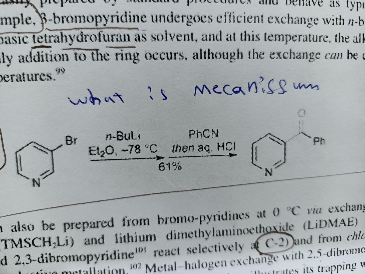 mple. B-bromopyridine undergoes efficient exchange with n-b
basic tetrahydrofuran as solvent, and at this temperature, the alk
ly addition to the ring occurs, although the exchange can be c
as typi
peratures.9
what
mecaniss mm
Br
n-Buli
PHCN
Et,0, -78 °C then aq HCI
Ph
61%
N.
n also be prepared from bromo-pyridines at 0 °C via exchang
TMSCH,Li) and lithium dimethylaminoethoxide (LIDMAE)
react selectively a C-2) and from chla
Metal-halogen exchange with 2,5-dibrome
d 2,3-dibromopyridine
uiuo metallation, 102
Ilurtrates its trapping w
