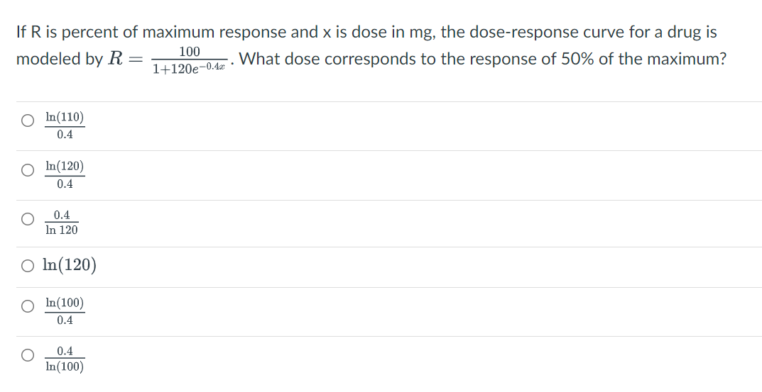 If R is percent of maximum response and x is dose in mg, the dose-response curve for a drug is
100
modeled by R
What dose corresponds to the response of 50% of the maximum?
1+120e-0.4z
In(110)
0.4
In(120)
0.4
0.4
In 120
O In(120)
In(100)
0.4
0.4
In(100)
