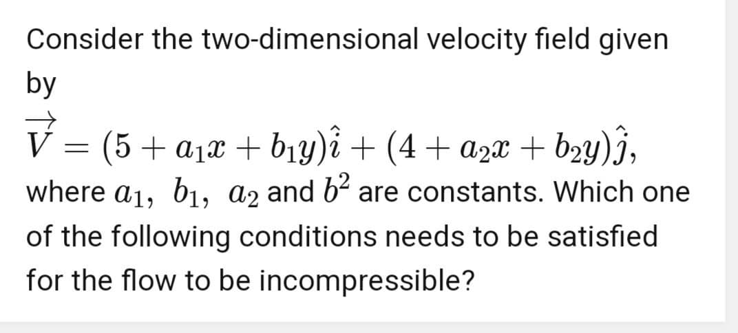 Consider the two-dimensional velocity field given
by
V
(5+α₁x + b₁y)î + (4+ a2x + b₂y) Î,
where a₁, b1, a2 and 6² are constants. Which one
of the following conditions needs to be satisfied
for the flow to be incompressible?