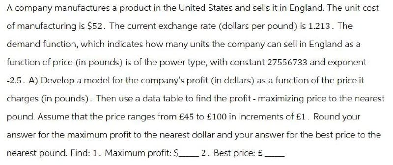 A company manufactures a product in the United States and sells it in England. The unit cost
of manufacturing is $52. The current exchange rate (dollars per pound) is 1.213. The
demand function, which indicates how many units the company can sell in England as a
function of price (in pounds) is of the power type, with constant 27556733 and exponent
-2.5. A) Develop a model for the company's profit (in dollars) as a function of the price it
charges (in pounds). Then use a data table to find the profit - maximizing price to the nearest
pound. Assume that the price ranges from £45 to £100 in increments of £1. Round your
answer for the maximum profit to the nearest dollar and your answer for the best price to the
nearest pound. Find: 1. Maximum profit: $_ 2. Best price: £