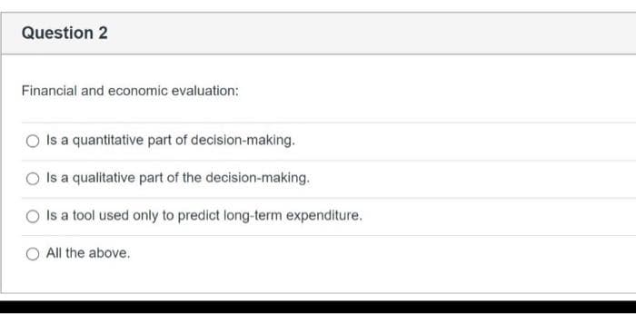 Question 2
Financial and economic evaluation:
Is a quantitative part of decision-making.
Is a qualitative part of the decision-making.
Is a tool used only to predict long-term expenditure.
All the above.
